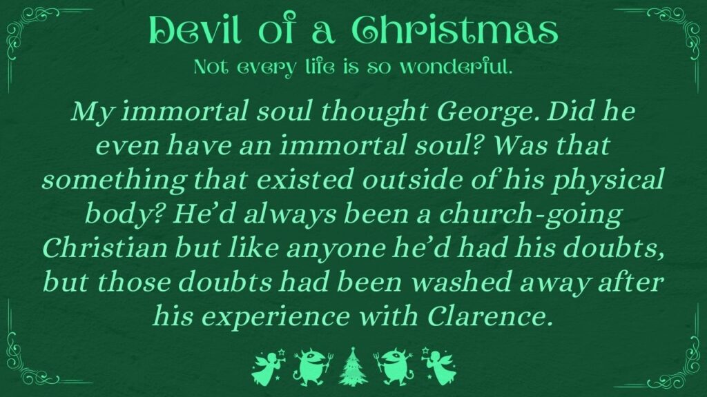 My immortal soul thought George. Did he even have an immortal soul? Was that something that existed outside of his physical body? He’d always been a church-going Christian but like anyone he’d had his doubts, but those doubts had been washed away after his experience with Clarence.