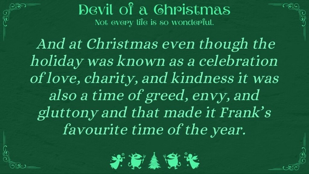 And at Christmas even though the holiday was known as a celebration of love, charity, and kindness it was also a time of greed, envy, and gluttony and that made it Frank’s favourite time of the year.