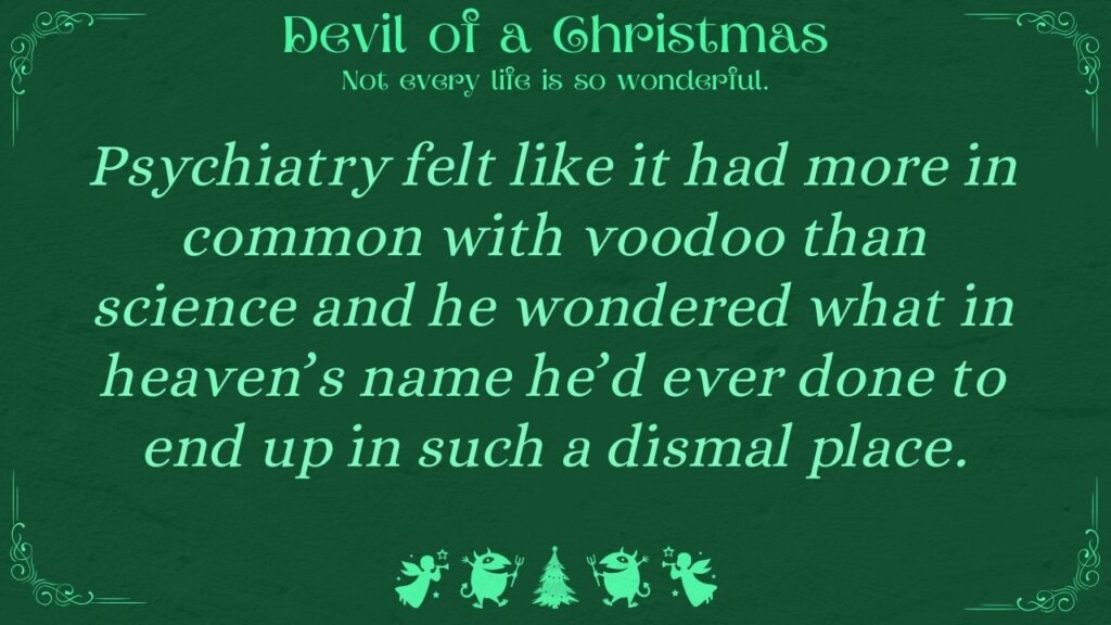 Psychiatry felt like it had more in common with voodoo than science and he wondered what in heaven’s name he’d ever done to end up in such a dismal place. Devil of a Christmas: Not every life is so wonderful.