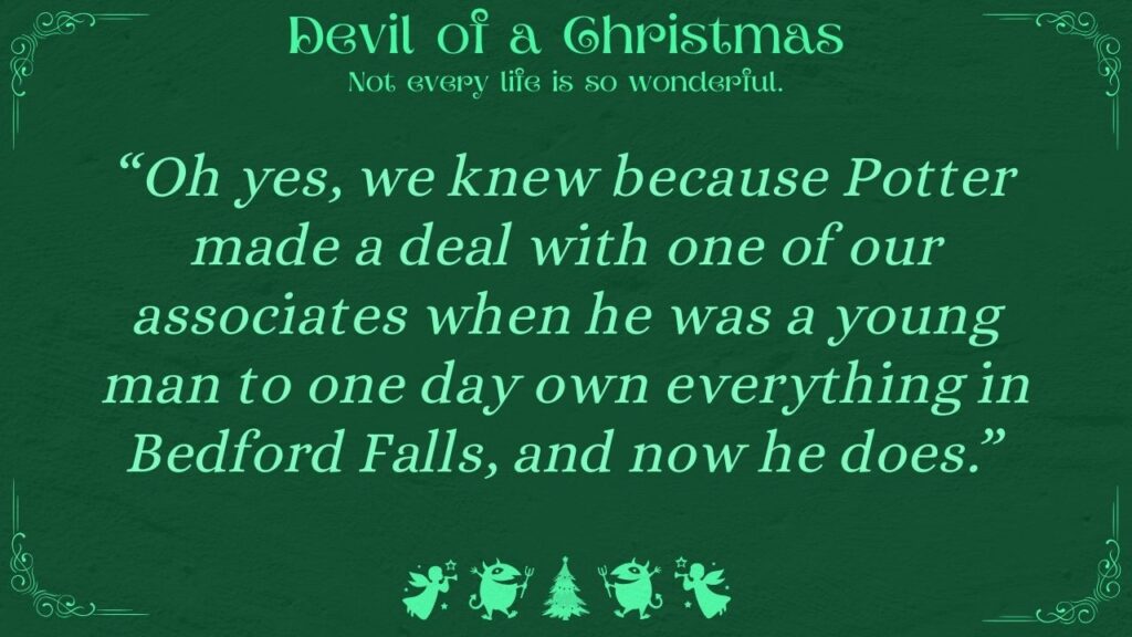 “Oh yes, we knew because Potter made a deal with one of our associates when he was a young man to one day own everything in Bedford Falls, and now he does.” Devil of a Christmas - Not every life is so wonderful.